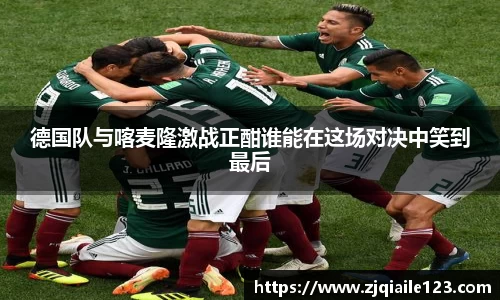 德国队与喀麦隆激战正酣谁能在这场对决中笑到最后